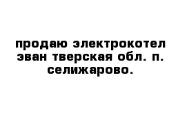 продаю электрокотел эван тверская обл. п. селижарово.